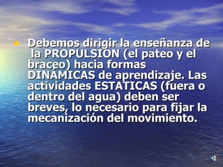 Debemos dirigir la enseñanza de  la PROPULSION (el pateo y el braceo) hacia formas DINÁMICAS de aprendizaje. Las actividades ESTATICAS (fuera o dentro del agua) deben ser breves, lo necesario para fijar la mecanización del movimiento. 