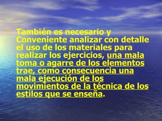 También es necesario y Conveniente analizar con detalle el uso de los materiales para realizar los ejercicios,  una mala toma o agarre de los elementos trae, como consecuencia una mala ejecución de los movimientos de la técnica de los estilos que se enseña . 