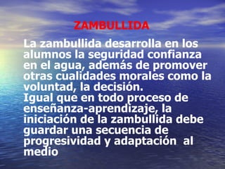 ZAMBULLIDA La zambullida desarrolla en los alumnos la seguridad confianza en el agua, además de promover otras cualidades morales como la voluntad, la decisión. Igual que en todo proceso de enseñanza-aprendizaje, la iniciación de la zambullida debe guardar una secuencia de progresividad y adaptación  al medio 