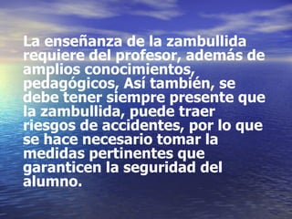 La enseñanza de la zambullida requiere del profesor, además de amplios conocimientos, pedagógicos, Así también, se debe tener siempre presente que la zambullida, puede traer riesgos de accidentes, por lo que se hace necesario tomar la medidas pertinentes que  garanticen la seguridad del alumno. 
