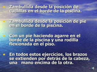 Zambullida desde la posición de cuclillas en el borde de la piscina. Zambullida desde la posición de pie en el borde de la piscina. Con un pie haciendo agarre en el borde de la piscina y una rodilla  flexionada en el piso. En todos estos ejercicios, los brazos se extienden por detrás de la cabeza, una  mano encima de la otra. 