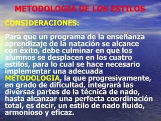METODOLOGIA DE LOS ESTILOS CONSIDERACIONES: Para que un programa de la enseñanza aprendizaje de la natación se alcance con éxito, debe culminar en que los alumnos se desplacen en los cuatro estilos, para lo cual se hace necesario implementar una adecuada METODOLOGIA , la que progresivamente, en grado de dificultad, integrará las diversas partes de la técnica de nado, hasta alcanzar una perfecta coordinación total, es decir, un estilo de nado fluido, armonioso y eficaz. 
