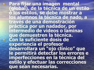 Para fijar una imagen  mental (global), de la técnica de un estilo ó los estilos, se debe mostrar a los alumnos la técnica de nado, a través de una demostración práctica por un nadador, por intermedio de videos o laminas que demuestren la técnica. Con la suficiente dosis de experiencia el profesor desarrollara un “ojo clínico” que le permitirá detectar los errores e imperfecciones en la técnica del estilo y efectuar las correcciones que sean necesarias. 