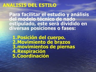 ANALISIS DEL ESTILO Para facilitar el estudio y análisis del modelo técnico de nado estipulado, este será dividido en diversas posiciones o fases: Posición del cuerpo. Movimiento de brazos movimientos de piernas Respiración Coordinación 