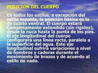 POSICION DEL CUERPO En todos los estilos, a excepción del estilo espalda, la posición básica es la de cubito ventral. El cuerpo estará Completamente extendido (sin rigidez), desde la nuca hasta la punta de los pies. El eje longitudinal del cuerpo configurará una línea recta, paralela a la superficie del agua. Este eje longitudinal sufrirá variaciones a nivel de hombros y caderas durante el movimiento de brazos y de acuerdo al  estilo de nado. 