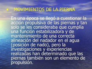 MOVIMIENTOS DE LA PIERNA En una época se llegó a cuestionar la acción propulsiva de las piernas y tan solo se les consideraba que cumplía una función estabilizadora y de mantenimiento de una correcta  alineación del nadador en el agua (posición de nado), pero la investigaciones y experiencias  realizadas han determinado que las piernas también son un elemento de propulsión. 