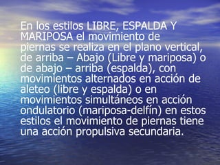 En los estilos LIBRE, ESPALDA Y MARIPOSA el movimiento de piernas se realiza en el plano vertical, de arriba – Abajo (Libre y mariposa) o de abajo – arriba (espalda), con movimientos alternados en acción de aleteo (libre y espalda) o en movimientos simultáneos en acción ondulatorio (mariposa-delfín) en estos estilos el movimiento de piernas tiene una acción propulsiva secundaria. 