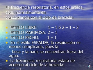 La frecuencia respiratoria, en estos estilos, está, normalmente en  concordancia con el ciclo de brazada:  ESTILO LIBRE:  1 – 1 ó 2 – 1 – 2  ESTILO MARIPOSA: 2 – 1  ESTILO PECHO:  1 – 1  En el estilo ESPALDA, la respiración es menos complicada, pues la  boca y la nariz se encuentran fuera del agua.  La frecuencia respiratoria estará de acuerdo al ciclo de la brazada:  1 – 1  