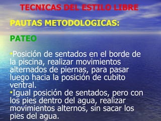 TECNICAS DEL ESTILO LIBRE PAUTAS METODOLOGICAS: PATEO Posición de sentados en el borde de la piscina, realizar movimientos alternados de piernas, para pasar luego hacia la posición de cubito ventral. Igual posición de sentados, pero con los pies dentro del agua, realizar movimientos alternos, sin sacar los pies del agua. 
