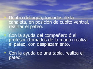 Dentro del agua, tomados de la canaleta, en posición de cubito ventral, realizar el pateo. Con la ayuda del compañero ó el profesor (tomados de la mano) realiza el pateo, con desplazamiento. Con la ayuda de una tabla, realiza el pateo. 