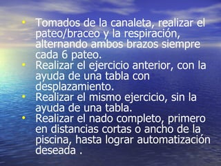 Tomados de la canaleta, realizar el pateo/braceo y la respiración, alternando ambos brazos siempre cada 6 pateo. Realizar el ejercicio anterior, con la ayuda de una tabla con desplazamiento. Realizar el mismo ejercicio, sin la ayuda de una tabla. Realizar el nado completo, primero en distancias cortas o ancho de la piscina, hasta lograr automatización deseada  . 
