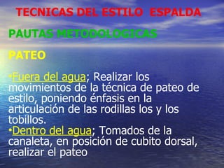 TECNICAS DEL ESTILO  ESPALDA PAUTAS METODOLOGICAS PATEO Fuera del agua ; Realizar los movimientos de la técnica de pateo de estilo, poniendo énfasis en la articulación de las rodillas los y los tobillos. Dentro del agua ; Tomados de la canaleta, en posición de cubito dorsal, realizar el pateo 