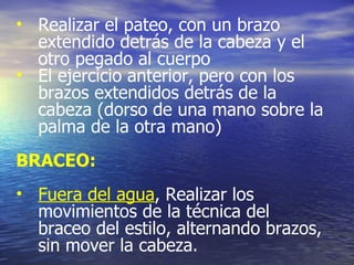 Realizar el pateo, con un brazo extendido detrás de la cabeza y el otro pegado al cuerpo El ejercicio anterior, pero con los brazos extendidos detrás de la cabeza (dorso de una mano sobre la palma de la otra mano)  BRACEO: Fuera del agua , Realizar los movimientos de la técnica del braceo del estilo, alternando brazos, sin mover la cabeza. 