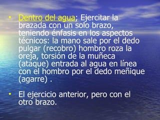 Dentro del agua ; Ejercitar la brazada con un solo brazo, teniendo énfasis en los aspectos técnicos: la mano sale por el dedo pulgar (recobro) hombro roza la oreja, torsión de la muñeca (ataque) entrada al agua en línea con el hombro por el dedo meñique (agarre) . El ejercicio anterior, pero con el otro brazo. 