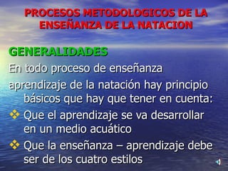 GENERALIDADES En todo proceso de enseñanza aprendizaje de la natación hay principio básicos que hay que tener en cuenta: Que el aprendizaje se va desarrollar en un medio acuático  Que la enseñanza – aprendizaje debe ser de los cuatro estilos PROCESOS METODOLOGICOS DE LA ENSEÑANZA DE LA NATACION 