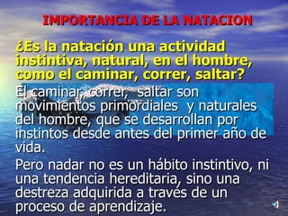 IMPORTANCIA DE LA NATACION ¿Es la natación una actividad instintiva, natural, en el hombre, como el caminar, correr, saltar? El caminar, correr,  saltar son movimientos primordiales  y naturales del hombre, que se desarrollan por instintos desde antes del primer año de vida. Pero nadar no es un hábito instintivo, ni una tendencia hereditaria, sino una destreza adquirida a través de un proceso de aprendizaje. 