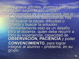 Hay casos difíciles, alumnos que no pueden seguir la secuencia programática de la enseñanza, por lo tanto no debemos descuidarlos, hay que buscar la causa, dificultad o defecto y buscar la solución. Indudablemente esto es un desafío para el docente, quien debe recurrir a toda su experiencia, capacidad de  OBSERVACIÓN,   PACIENCIA  y poder CONVENCIMIENTO ,   para lograr integrar al alumno – problema, en su grupo. 