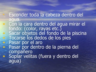 Esconder toda la cabeza dentro del agua. Con la cara dentro del agua mirar el fondo: (color, rayas etc.) Sacar objetos del fondo de la piscina Tocarse los dedos de los pies Pasar por el aro Pasar por dentro de la pierna del compañero Soplar velitas (fuera y dentro del agua) 