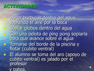ACTIVIDADES Hacer burbujas dentro del agua,  soplando el aire por la boca Soplar globos dentro del agua Con una pelota de ping pong soplarla para que avance sobre el agua  Tomarse del borde de la piscina y flotar (cubito ventral) El alumno se toma del aro (apoyo de cubito ventral) es jalado por el profesor  y patea. 