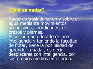 ¿Qué es nadar? Nadar es trasladarse en y sobre el agua mediante movimientos propulsivos, coordinados, de brazos y piernas. El ser humano dotado de una inteligencia y teniendo la facultad de flotar, tiene la posibilidad de aprender a nadar, es decir desplazarse con inteligencia, por sus propios medios en el agua. 