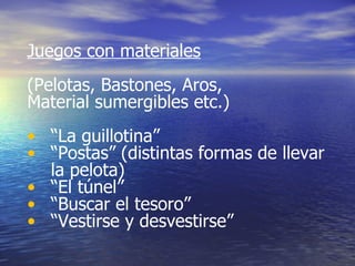 Juegos con materiales (Pelotas, Bastones, Aros, Material sumergibles etc.) “ La guillotina” “ Postas” (distintas formas de llevar la pelota) “ El túnel” “ Buscar el tesoro”  “ Vestirse y desvestirse”  