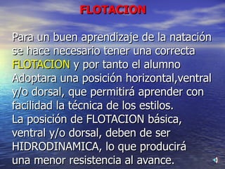 FLOTACION Para un buen aprendizaje de la natación se hace necesario tener una correcta FLOTACION  y por tanto el alumno Adoptara una posición horizontal,ventral y/o dorsal, que permitirá aprender con facilidad la técnica de los estilos.  La posición de FLOTACION básica, ventral y/o dorsal, deben de ser HIDRODINAMICA, lo que producirá una menor resistencia al avance.  