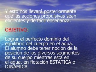 Y esto nos llevará posteriormente que las acciones propulsivas sean eficientes y de fácil enseñanza. OBJETIVO :   Lograr el perfecto dominio del equilibrio del cuerpo en el agua. El alumno debe tener noción de la posición de los diversos segmentos de su cuerpo mientras esta en el agua, en flotación ESTATICA o DINAMICA  