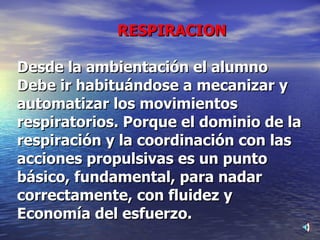 RESPIRACION Desde la ambientación el alumno Debe ir habituándose a mecanizar y automatizar los movimientos respiratorios. Porque el dominio de la respiración y la coordinación con las acciones propulsivas es un punto básico, fundamental, para nadar correctamente, con fluidez y Economía del esfuerzo. 