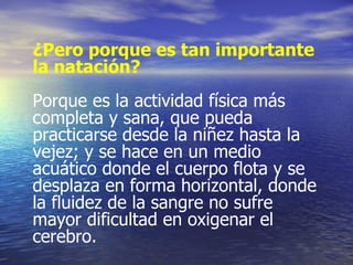 ¿Pero porque es tan importante la natación?   Porque es la actividad física más completa y sana, que pueda practicarse desde la niñez hasta la vejez; y se hace en un medio acuático donde el cuerpo flota y se desplaza en forma horizontal, donde la fluidez de la sangre no sufre mayor dificultad en oxigenar el cerebro. 