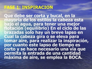 FASE 1: INSPIRACION Que debe ser corta y bucal, en la mayoría de los estilos la cabeza esta bajo el agua, para tener una mejor flotación (equilibrio) En el ciclo de las brazadas solo hay un breve lapso en Cual la cabeza gira o se eleva para tomar aire, para realizar la inspiración, por cuanto este lapso de tiempo es corto y se hace necesario una vía que permita la entrada de una cantidad máxima de aire, se emplea la BOCA. 