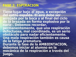 FASE 2: ESPIRACION Tiene lugar bajo el agua, a excepción del estilo espalda. El aire debe ser arrojada por la boca y al final del ciclo de la brazada en forma explosiva por la nariz-. Debemos recordar, permanentemente, que una respiración defectuosa, mal coordinada, es un serio obstáculo para nadar eficientemente. Una mala respiración también es causa de la fatiga prematura. Durante la fase de la AMBIENTACION, debemos iniciar al alumno en la mecánica de la respiración a través del juego. 
