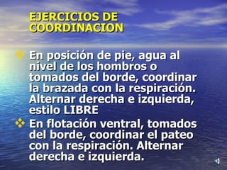 EJERCICIOS DE COORDINACION En posición de pie, agua al nivel de los hombros o tomados del borde, coordinar la brazada con la respiración. Alternar derecha e izquierda, estilo LIBRE En flotación ventral, tomados del borde, coordinar el pateo con la respiración. Alternar derecha e izquierda. 