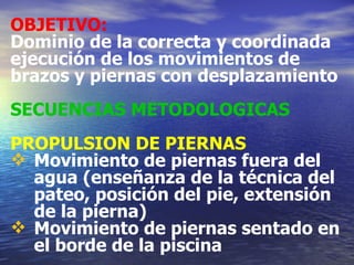 OBJETIVO:   Dominio de la correcta y coordinada ejecución de los movimientos de brazos y piernas con desplazamiento SECUENCIAS METODOLOGICAS PROPULSION DE PIERNAS Movimiento de piernas fuera del agua (enseñanza de la técnica del pateo, posición del pie, extensión de la pierna) Movimiento de piernas sentado en el borde de la piscina 