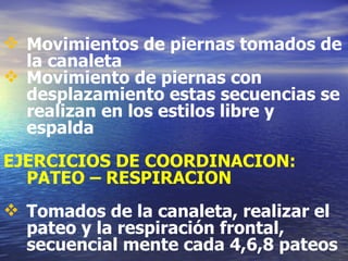 Movimientos de piernas tomados de la canaleta Movimiento de piernas con desplazamiento estas secuencias se realizan en los estilos libre y espalda EJERCICIOS DE COORDINACION: PATEO – RESPIRACION Tomados de la canaleta, realizar el pateo y la respiración frontal, secuencial mente cada 4,6,8 pateos 