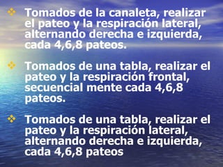 Tomados de la canaleta, realizar el pateo y la respiración lateral, alternando derecha e izquierda, cada 4,6,8 pateos. Tomados de una tabla, realizar el pateo y la respiración frontal, secuencial mente cada 4,6,8 pateos. Tomados de una tabla, realizar el pateo y la respiración lateral, alternando derecha e izquierda, cada 4,6,8 pateos 