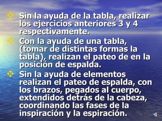 Sin la ayuda de la tabla, realizar los ejercicios anteriores 3 y 4 respectivamente. Con la ayuda de una tabla, (tomar de distintas formas la tabla), realizan el pateo de en la posición de espalda. Sin la ayuda de elementos realizan el pateo de espalda, con los brazos, pegados al cuerpo, extendidos detrás de la cabeza, coordinando las fases de la inspiración y la espiración. 