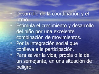 Desarrollo de la coordinación y el ritmo. Estimula el crecimiento y desarrollo del niño por una excelente  combinación de movimientos. Por la integración social que conlleva a la participación. Para salvar la vida, propia o la de un semejante, en una situación de  peligro. 