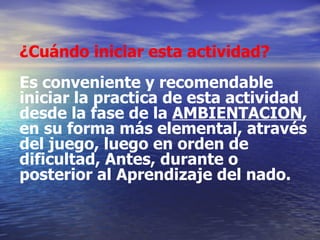 ¿Cuándo iniciar esta actividad? Es conveniente y recomendable iniciar la practica de esta actividad desde la fase de la  AMBIENTACION , en su forma más elemental, através del juego, luego en orden de dificultad, Antes, durante o posterior al Aprendizaje del nado. 