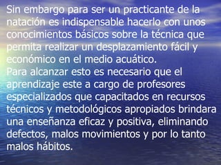 Sin embargo para ser un practicante de la natación es indispensable hacerlo con unos conocimientos básicos sobre la técnica que permita realizar un desplazamiento fácil y económico en el medio acuático.  Para alcanzar esto es necesario que el aprendizaje este a cargo de profesores especializados que capacitados en recursos técnicos y metodológicos apropiados brindara una enseñanza eficaz y positiva, eliminando defectos, malos movimientos y por lo tanto malos hábitos.  