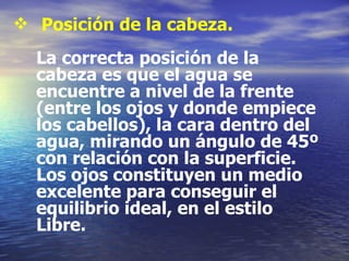 Posición de la cabeza. La correcta posición de la cabeza es que el agua se encuentre a nivel de la frente (entre los ojos y donde empiece los cabellos), la cara dentro del agua, mirando un ángulo de 45º con relación con la superficie. Los ojos constituyen un medio excelente para conseguir el equilibrio ideal, en el estilo Libre. 
