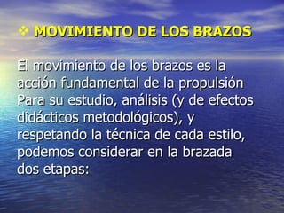 MOVIMIENTO DE LOS BRAZOS El movimiento de los brazos es la acción fundamental de la propulsión Para su estudio, análisis (y de efectos didácticos metodológicos), y  respetando la técnica de cada estilo, podemos considerar en la brazada  dos etapas: 
