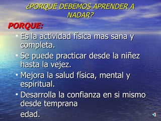 ¿PORQUE DEBEMOS APRENDER A NADAR? PORQUE: Es la actividad física mas sana y completa. Se puede practicar desde la niñez hasta la vejez. Mejora la salud física, mental y espiritual. Desarrolla la confianza en si mismo desde temprana  edad. 