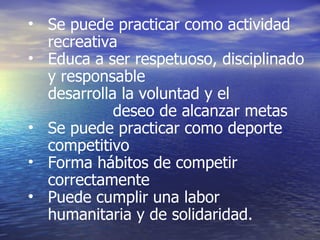 Se puede practicar como actividad recreativa Educa a ser respetuoso, disciplinado y responsable desarrolla la voluntad y el   deseo de alcanzar metas Se puede practicar como deporte competitivo Forma hábitos de competir correctamente Puede cumplir una labor humanitaria y de solidaridad.  