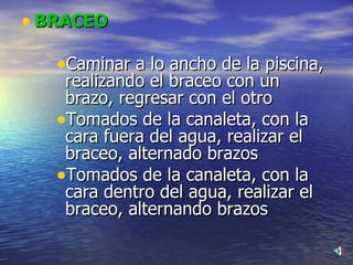 BRACEO Caminar a lo ancho de la piscina, realizando el braceo con un  brazo, regresar con el otro Tomados de la canaleta, con la cara fuera del agua, realizar el braceo, alternado brazos  Tomados de la canaleta, con la cara dentro del agua, realizar el braceo, alternando brazos 