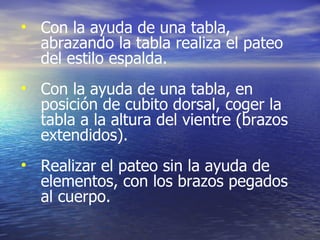 Con la ayuda de una tabla, abrazando la tabla realiza el pateo del estilo espalda. Con la ayuda de una tabla, en posición de cubito dorsal, coger la tabla a la altura del vientre (brazos extendidos). Realizar el pateo sin la ayuda de elementos, con los brazos pegados al cuerpo. 