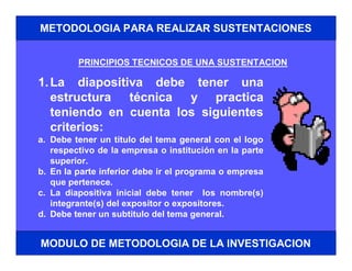 METODOLOGIA PARA REALIZAR SUSTENTACIONES


         PRINCIPIOS TECNICOS DE UNA SUSTENTACION

1. La diapositiva debe tener una
   estructura técnica y practica
   teniendo en cuenta los siguientes
   criterios:
a. Debe tener un titulo del tema general con el logo
   respectivo de la empresa o institución en la parte
   superior.
b. En la parte inferior debe ir el programa o empresa
   que pertenece.
c. La diapositiva inicial debe tener los nombre(s)
   integrante(s) del expositor o expositores.
d. Debe tener un subtitulo del tema general.


MODULO DE METODOLOGIA DE LA INVESTIGACION
 