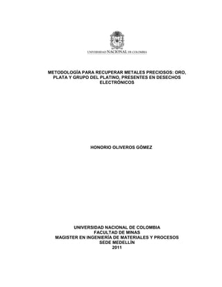 1
METODOLOGÍA PARA RECUPERAR METALES PRECIOSOS: ORO,
PLATA Y GRUPO DEL PLATINO, PRESENTES EN DESECHOS
ELECTRÓNICOS
HONORIO OLIVEROS GÓMEZ
UNIVERSIDAD NACIONAL DE COLOMBIA
FACULTAD DE MINAS
MAGISTER EN INGENIERÍA DE MATERIALES Y PROCESOS
SEDE MEDELLÍN
2011
 