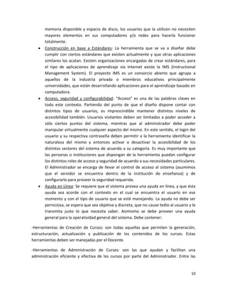 memoria disponible y espacio de disco, los usuarios que la utilicen no necesiten
       mayores elementos en sus computadores y/o redes para hacerla funcionar
       totalmente.
      Construcción en base a Estándares: La herramienta que se va a diseñar debe
       cumplir con ciertos estándares que existen actualmente y que otras aplicaciones
       similares los acatan. Existen organizaciones encargadas de crear estándares, para
       el tipo de aplicaciones de aprendizaje vía Internet existe la IMS (Instructional
       Management System). El proyecto IMS es un consorcio abierto que agrupa a
       aquellos de la industria privada o miembros educativos principalmente
       universidades, que están desarrollando aplicaciones para el aprendizaje basado en
       computadora.
      Acceso, seguridad y configurabilidad: “Acceso” es una de las palabras claves en
       todo este contexto. Partiendo del punto de que el diseño dispone contar con
       distintos tipos de usuarios, es imprescindible mantener distintos niveles de
       accesibilidad también. Usuarios visitantes deben ser limitados a poder acceder a
       sólo ciertos puntos del sistema, mientras que al administrador debe poder
       manipular virtualmente cualquier aspecto del mismo. En este sentido, el login del
       usuario y su respectiva contraseña deben permitir a la herramienta identificar la
       naturaleza del mismo y entonces activar o desactivar la accesibilidad de los
       distintos sectores del sistema de acuerdo a su categoría. Es muy importante que
       las personas o instituciones que dispongan de la herramienta puedan configurar
       los distintos roles de acceso y seguridad de acuerdo a sus necesidades particulares.
       El Administrador se encarga de llevar el control de acceso al sistema (asumimos
       que el servidor se encuentra dentro de la institución de enseñanza) y de
       configurarlo para proveer la seguridad requerida.
      Ayuda en Línea: Se requiere que el sistema provea una ayuda en línea, y que ésta
       ayuda sea acorde con el contexto en el cual se encuentra el usuario en ese
       momento y con el tipo de usuario que se esté manejando. La ayuda no debe ser
       perniciosa, se espera que sea objetiva y discreta, que no cause tedio al usuario y le
       transmita justo lo que necesita saber. Asimismo se debe proveer una ayuda
       general para la operatividad general del sistema. Debe contener:

-Herramientas de Creación de Cursos: son todas aquellas que permiten la generación,
estructuración, actualización y publicación de los contenidos de los cursos. Estas
herramientas deben ser manejadas por el Docente.

-Herramientas de Administración de Cursos: son las que ayudan y facilitan una
administración eficiente y efectiva de los cursos por parte del Administrador. Entre las


                                                                                         10
 