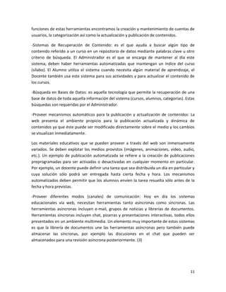 funciones de estas herramientas encontramos la creación y mantenimiento de cuentas de
usuarios, la categorización así como la actualización y publicación de contenidos.

-Sistemas de Recuperación de Contenido: es el que ayuda a buscar algún tipo de
contenido referido a un curso en un repositorio de datos mediante palabras clave u otro
criterio de búsqueda. El Administrador es el que se encarga de mantener al día este
sistema, deben haber herramientas automatizadas que mantengan un índice del curso
(sílabo). El Alumno utiliza el sistema cuando necesita algún material de aprendizaje, el
Docente también usa este sistema para sus actividades y para actualizar el contenido de
los cursos.

-Búsqueda en Bases de Datos: es aquella tecnología que permite la recuperación de una
base de datos de toda aquella información del sistema (cursos, alumnos, categorías). Estas
búsquedas son requeridas por el Administrador.

-Proveer mecanismos automáticos para la publicación y actualización de contenidos: La
web presenta el ambiente propicio para la publicación actualizada y dinámica de
contenidos ya que éste puede ser modificado directamente sobre el medio y los cambios
se visualizan inmediatamente.

Los materiales educativos que se pueden proveer a través del web son inmensamente
variados. Se deben explotar los medios provistos (imágenes, animaciones, video, audio,
etc.). Un ejemplo de publicación automatizada se refiere a la creación de publicaciones
preprogramadas para ser activadas o desactivadas en cualquier momento en particular.
Por ejemplo, un docente puede definir una tarea que sea distribuida un día en particular y
cuya solución sólo podrá ser entregada hasta cierta fecha y hora. Los mecanismos
automatizados deben permitir que los alumnos envíen la tarea resuelta sólo antes de la
fecha y hora previstas.

-Proveer diferentes modos (canales) de comunicación: Hoy en día los sistemas
educacionales vía web, necesitan herramientas tanto asíncronas como síncronas. Las
herramientas asíncronas incluyen e-mail, grupos de noticias y librerías de documentos.
Herramientas síncronas incluyen chat, pizarras y presentaciones interactivas, todos ellos
presentados en un ambiente multimedia. Un elemento muy importante de estos sistemas
es que la librería de documentos une las herramientas asíncronas pero también puede
almacenar las síncronas, por ejemplo las discusiones en el chat que pueden ser
almacenados para una revisión asíncrona posteriormente. (3)




                                                                                       11
 