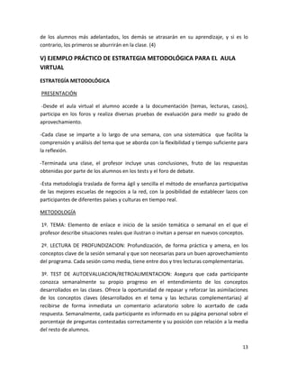 de los alumnos más adelantados, los demás se atrasarán en su aprendizaje, y si es lo
contrario, los primeros se aburrirán en la clase. (4)

V) EJEMPLO PRÁCTICO DE ESTRATEGIA METODOLÓGICA PARA EL AULA
VIRTUAL
ESTRATEGÍA METODOLÓGICA

PRESENTACIÓN

-Desde el aula virtual el alumno accede a la documentación (temas, lecturas, casos),
participa en los foros y realiza diversas pruebas de evaluación para medir su grado de
aprovechamiento.

-Cada clase se imparte a lo largo de una semana, con una sistemática que facilita la
comprensión y análisis del tema que se aborda con la flexibilidad y tiempo suficiente para
la reflexión.

-Terminada una clase, el profesor incluye unas conclusiones, fruto de las respuestas
obtenidas por parte de los alumnos en los tests y el foro de debate.

-Esta metodología traslada de forma ágil y sencilla el método de enseñanza participativa
de las mejores escuelas de negocios a la red, con la posibilidad de establecer lazos con
participantes de diferentes países y culturas en tiempo real.

METODOLOGÍA

1º. TEMA: Elemento de enlace e inicio de la sesión temática o semanal en el que el
profesor describe situaciones reales que ilustran o invitan a pensar en nuevos conceptos.

 2º. LECTURA DE PROFUNDIZACION: Profundización, de forma práctica y amena, en los
conceptos clave de la sesión semanal y que son necesarias para un buen aprovechamiento
del programa. Cada sesión como media, tiene entre dos y tres lecturas complementarias.

 3º. TEST DE AUTOEVALUACION/RETROALIMENTACION: Asegura que cada participante
conozca semanalmente su propio progreso en el entendimiento de los conceptos
desarrollados en las clases. Ofrece la oportunidad de repasar y reforzar las asimilaciones
de los conceptos claves (desarrollados en el tema y las lecturas complementarias) al
recibirse de forma inmediata un comentario aclaratorio sobre lo acertado de cada
respuesta. Semanalmente, cada participante es informado en su página personal sobre el
porcentaje de preguntas contestadas correctamente y su posición con relación a la media
del resto de alumnos.


                                                                                       13
 